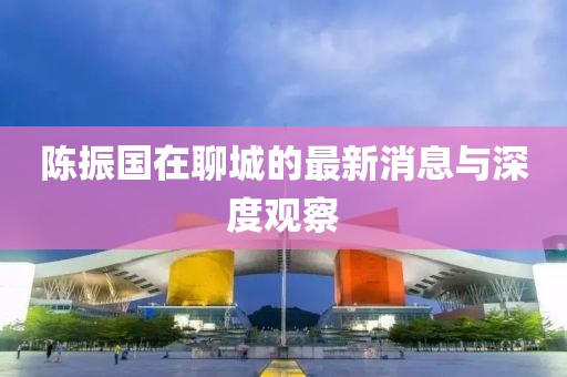 陈振国在聊城的最新消息与深度观察