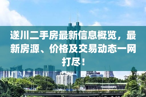 遂川二手房最新信息概览，最新房源、价格及交易动态一网打尽！