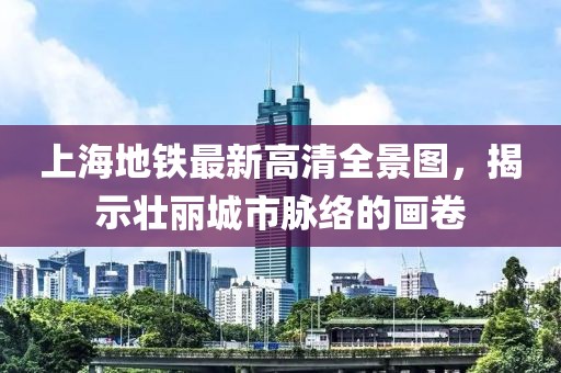 上海地铁最新高清全景图，揭示壮丽城市脉络的画卷