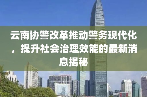 云南协警改革推动警务现代化，提升社会治理效能的最新消息揭秘