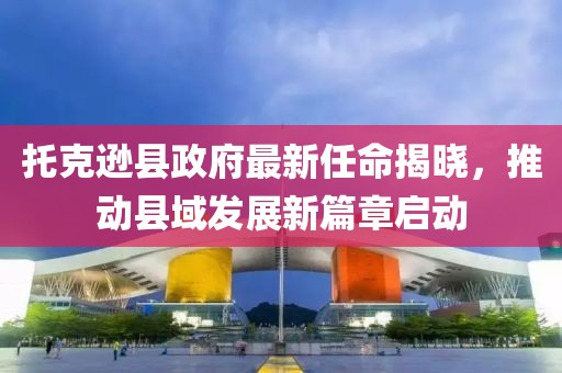 托克逊县政府最新任命揭晓，推动县域发展新篇章启动