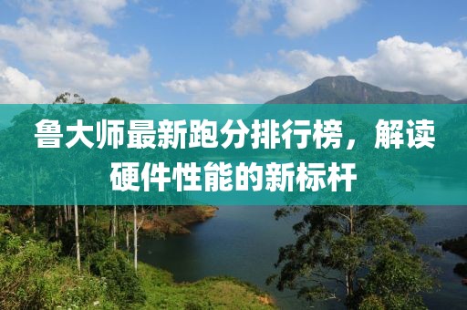 鲁大师最新跑分排行榜，解读硬件性能的新标杆