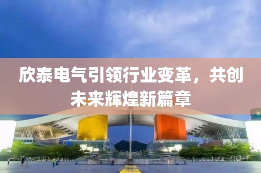 欣泰电气引领行业变革，共创未来辉煌新篇章