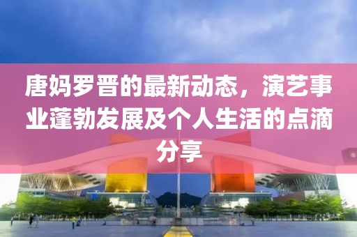 唐妈罗晋的最新动态，演艺事业蓬勃发展及个人生活的点滴分享