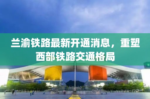兰渝铁路最新开通消息，重塑西部铁路交通格局
