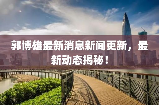郭博雄最新消息新闻更新，最新动态揭秘！