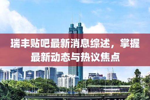 瑞丰贴吧最新消息综述，掌握最新动态与热议焦点