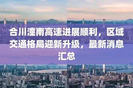 合川潼南高速进展顺利，区域交通格局迎新升级，最新消息汇总