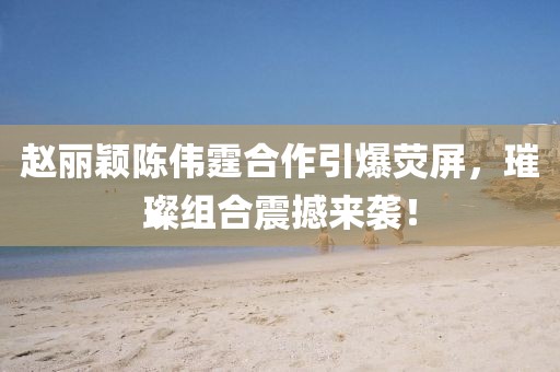 赵丽颖陈伟霆合作引爆荧屏，璀璨组合震撼来袭！