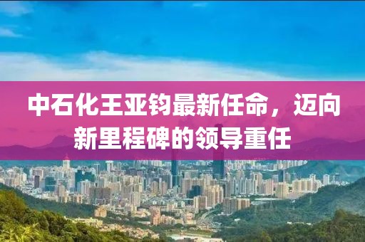 中石化王亚钧最新任命，迈向新里程碑的领导重任