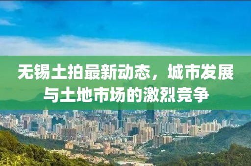 无锡土拍最新动态，城市发展与土地市场的激烈竞争