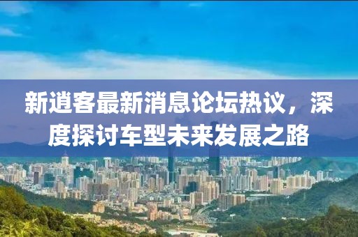 新逍客最新消息论坛热议，深度探讨车型未来发展之路