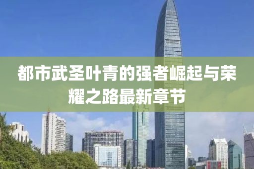 都市武圣叶青的强者崛起与荣耀之路最新章节