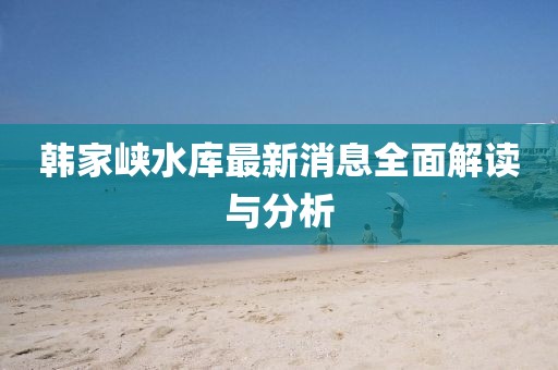 韩家峡水库最新消息全面解读与分析