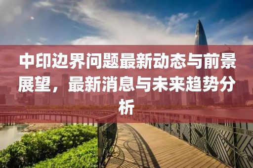 中印边界问题最新动态与前景展望，最新消息与未来趋势分析