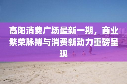 高阳消费广场最新一期，商业繁荣脉搏与消费新动力重磅呈现