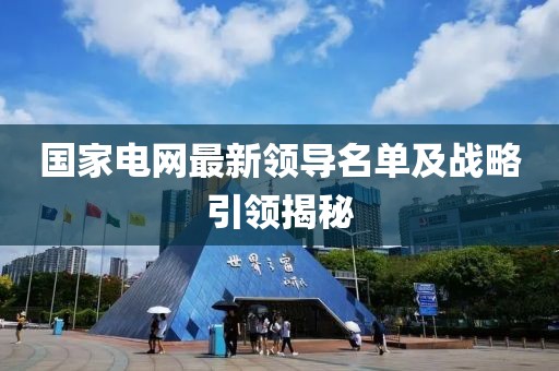 国家电网最新领导名单及战略引领揭秘