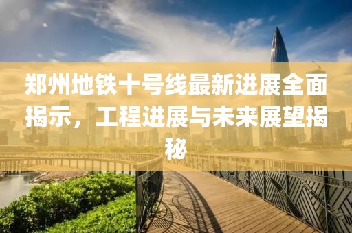 郑州地铁十号线最新进展全面揭示，工程进展与未来展望揭秘