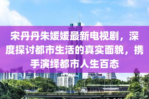 宋丹丹朱媛媛最新电视剧，深度探讨都市生活的真实面貌，携手演绎都市人生百态