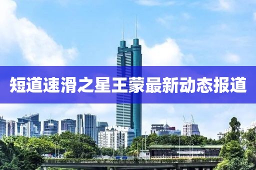 短道速滑之星王蒙最新动态报道