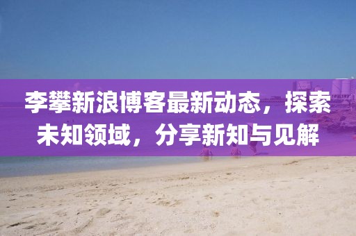 李攀新浪博客最新动态，探索未知领域，分享新知与见解