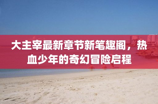 大主宰最新章节新笔趣阁，热血少年的奇幻冒险启程