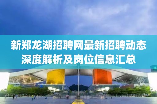 新郑龙湖招聘网最新招聘动态深度解析及岗位信息汇总