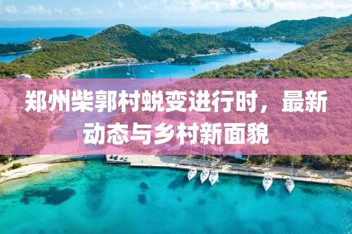 郑州柴郭村蜕变进行时，最新动态与乡村新面貌