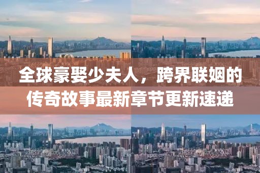 全球豪娶少夫人，跨界联姻的传奇故事最新章节更新速递