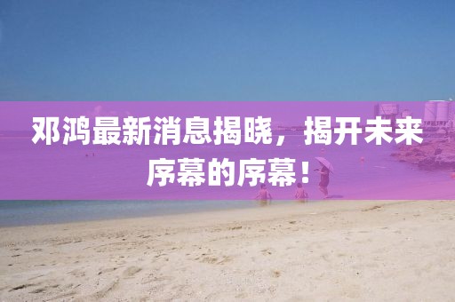 邓鸿最新消息揭晓，揭开未来序幕的序幕！