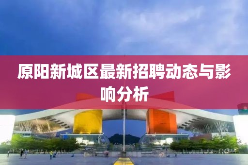 原阳新城区最新招聘动态与影响分析