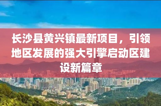 长沙县黄兴镇最新项目，引领地区发展的强大引擎启动区建设新篇章