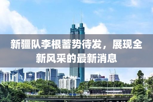 新疆队李根蓄势待发，展现全新风采的最新消息