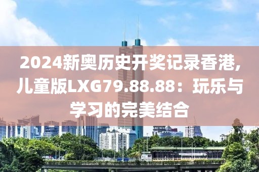 2024新奥历史开奖记录香港,儿童版LXG79.88.88：玩乐与学习的完美结合