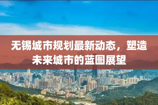 无锡城市规划最新动态，塑造未来城市的蓝图展望