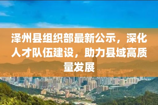 泽州县组织部最新公示，深化人才队伍建设，助力县域高质量发展