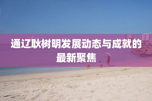 通辽耿树明发展动态与成就的最新聚焦