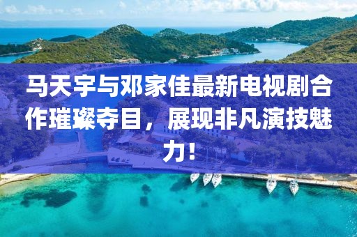 马天宇与邓家佳最新电视剧合作璀璨夺目，展现非凡演技魅力！