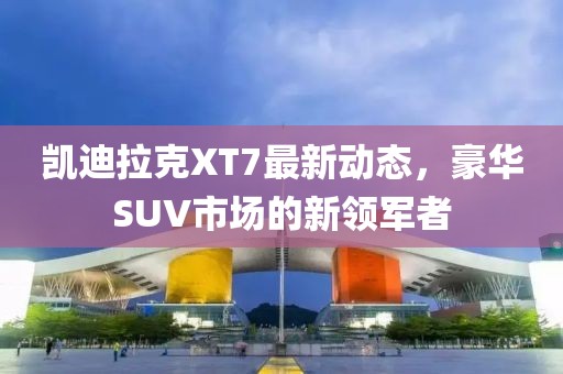 凯迪拉克XT7最新动态，豪华SUV市场的新领军者