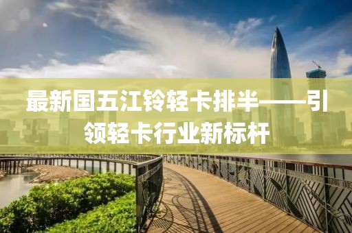 最新国五江铃轻卡排半——引领轻卡行业新标杆