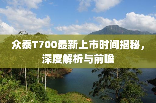 众泰T700最新上市时间揭秘，深度解析与前瞻