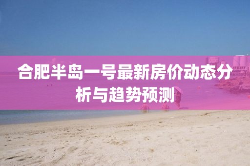 合肥半岛一号最新房价动态分析与趋势预测