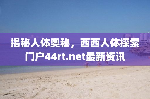 揭秘人体奥秘，西西人体探索门户44rt.net最新资讯
