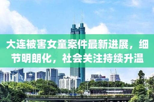 大连被害女童案件最新进展，细节明朗化，社会关注持续升温
