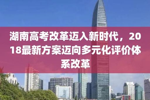 湖南高考改革迈入新时代，2018最新方案迈向多元化评价体系改革