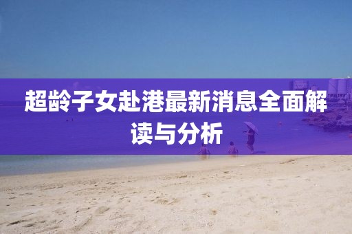 超龄子女赴港最新消息全面解读与分析