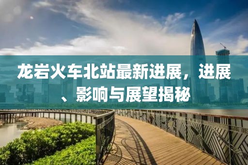 龙岩火车北站最新进展，进展、影响与展望揭秘