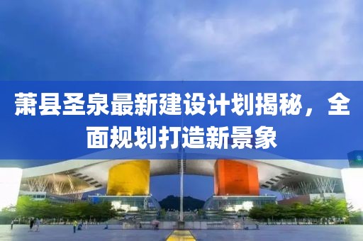 萧县圣泉最新建设计划揭秘，全面规划打造新景象