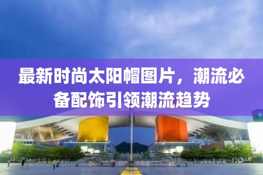 最新时尚太阳帽图片，潮流必备配饰引领潮流趋势