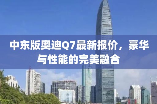中东版奥迪Q7最新报价，豪华与性能的完美融合